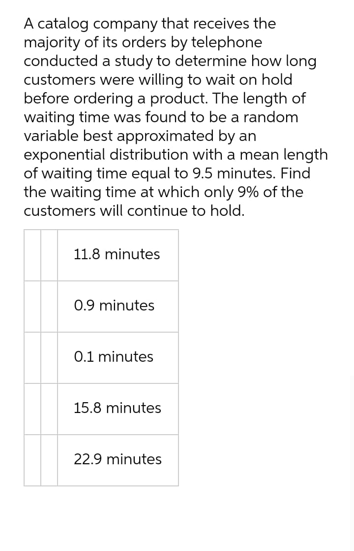 A catalog company that receives the
majority of its orders by telephone
conducted a study to determine how long
customers were willing to wait on hold
before ordering a product. The length of
waiting time was found to be a random
variable best approximated by an
exponential distribution with a mean length
of waiting time equal to 9.5 minutes. Find
the waiting time at which only 9% of the
customers will continue to hold.
11.8 minutes
0.9 minutes
0.1 minutes
15.8 minutes
22.9 minutes
