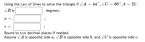 Using the Law of Sines to solve the triangle if ZA = 44°, ZC = 68°, b = 21:
ZB is
degrees;
a =
c =
Round to two decimal places if needed.
Assume ZA is opposite side a, ZB is opposite side b, and ZC is opposite side c.
