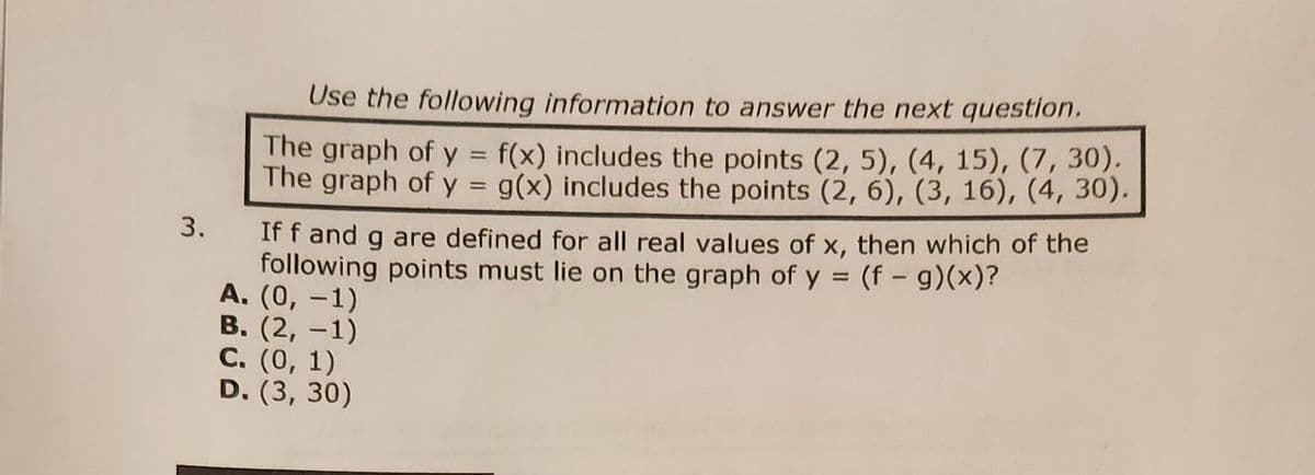 3.
Use the following information to answer the next question.
The graph of y = f(x) includes the points (2, 5), (4, 15), (7, 30).
The graph of y = g(x) includes the points (2, 6), (3, 16), (4, 30).
If f and g are defined for all real values of x, then which of the
following points must lie on the graph of y = (f - g)(x)?
A. (0, -1)
B. (2, -1)
C. (0, 1)
D. (3, 30)