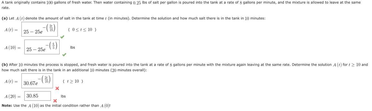 A tank originally contains 100 gallons of fresh water. Then water containing 0.25 lbs of salt per gallon is poured into the tank at a rate of 8 gallons per minute, and the mixture is allowed to leave at the same
rate.
(a) Let A (t) denote the amount of salt in the tank at time t (in minutes). Determine the solution and how much salt there is in the tank in 10 minutes:
2t
(215)
(0 ≤ t ≤ 10 )
A (t):
=
A (10)
=
-(
25 - 25e
25 - 25e
30.67e
-(1)
(b) After 10 minutes the process is stopped, and fresh water is poured into the tank at a rate of 8 gallons per minute with the mixture again leaving at the same rate. Determine the solution A (t) for t > 10 and
how much salt there is in the tank in an additional 10 minutes (20 minutes overall):
A (t) =
2t
(2/3)
25
-(
X
lbs
( t > 10 )
lbs
A (20) = 30.85
X
Note: Use the A (10) as the initial condition rather than A (0)!