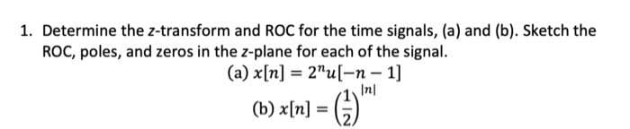 1. Determine the z-transform and ROC for the time signals, (a) and (b). Sketch the
ROC, poles, and zeros in the z-plane for each of the signal.
(a) x[n] = 2¹u[-n-1]
Inl
1
(b) x[n] = (2)