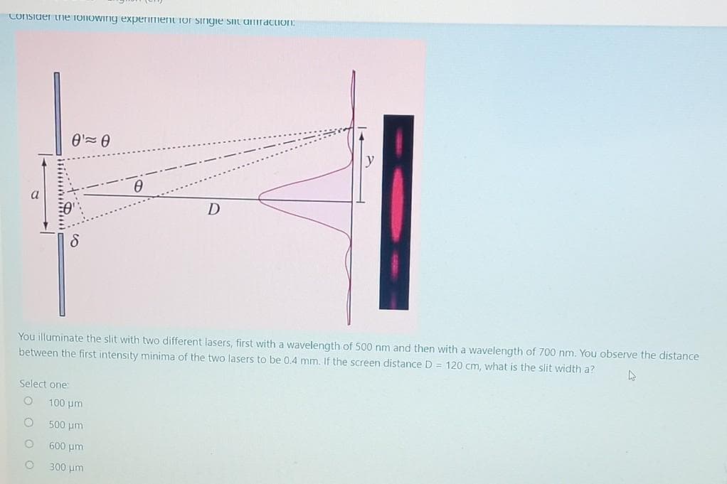 Consider the following experiment for single sit amraction:
Select one:
O
Ꮎ' Ꮎ
●
You illuminate the slit with two different lasers, first with a wavelength of 500 nm and then with a wavelength of 700 nm. You observe the distance
between the first intensity minima of the two lasers to be 0.4 mm. If the screen distance D = 120 cm, what is the slit width a?
4
0
100 μm
500 μη
600 μm
300 μm
D