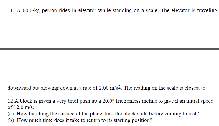 11. A 60.0-kg person rides in elevator while standing on a scale. The elevator is traveling
downward but slowing down at a rate of 2.00 m/s2. The reading on the scale is closest to
12 A block is given a very brief push up a 20.0° frictionless incline to give it an initial speed
of 12.0 m/s.
(a) How far along the surface of the plane does the block slide before coming to rest?
(b) How much time does it take to return to its starting position?