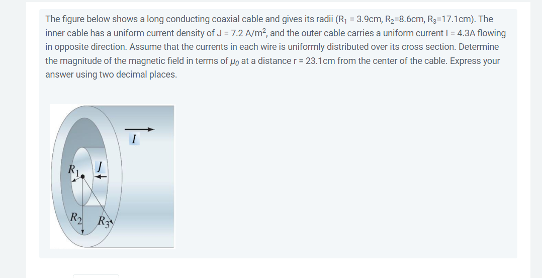 The figure below shows a long conducting coaxial cable and gives its radii (R₁ = 3.9cm, R₂-8.6cm, R3-17.1cm). The
inner cable has a uniform current density of J = 7.2 A/m², and the outer cable carries a uniform current | = 4.3A flowing
in opposite direction. Assume that the currents in each wire is uniformly distributed over its cross section. Determine
the magnitude of the magnetic field in terms of μ at a distance r = 23.1cm from the center of the cable. Express your
answer using two decimal places.
R₂
R3
I