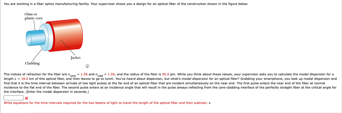 You are working in a fiber optics manufacturing facility. Your supervisor shows you a design for an optical fiber of the construction shown in the figure below.
Glass or
plastic core
Cladding
Jacket
i
The indices of refraction for the fiber are ncore = 1.56 and nclad = 1.55, and the radius of the fiber is 50.0 μm. While you think about these values, your supervisor asks you to calculate the modal dispersion for a
length L = 18.0 km of this optical fiber, and then leaves to go to lunch. You've heard about dispersion, but what's modal dispersion for an optical fiber? Grabbing your smartphone, you look up modal dispersion and
find that it is the time interval between arrivals of two light pulses at the far end of an optical fiber that are incident simultaneously on the near end. The first pulse enters the near end of the fiber at normal
incidence to the flat end of the fiber. The second pulse enters at an incidence angle that will result in the pulse always reflecting from the core-cladding interface of the perfectly straight fiber at the critical angle for
the interface. (Enter the modal dispersion in seconds.)
x
Write equations for the time intervals required for the two beams of light to travel the length of the optical fiber and then subtract. s