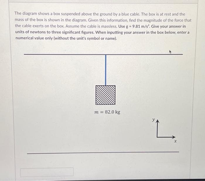 The diagram shows a box suspended above the ground by a blue cable. The box is at rest and the
mass of the box is shown in the diagram. Given this information, find the magnitude of the force that
the cable exerts on the box. Assume the cable is massless. Use g = 9.81 m/s³. Give your answer in
units of newtons to three significant figures. When inputting your answer in the box below, enter a
numerical value only (without the unit's symbol or name).
m = 82.0 kg
y