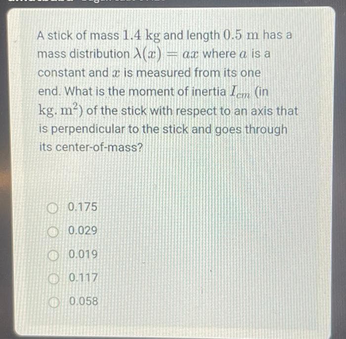 A stick of mass 1.4 kg and length 0.5 m has a
mass distribution X(x) = ax where a is a
constant and is measured from its one
end. What is the moment of inertia Icm (in
kg. m²) of the stick with respect to an axis that
is perpendicular to the stick and goes through
its center-of-mass?
0.175
0.029
0.019
0.117
0.058