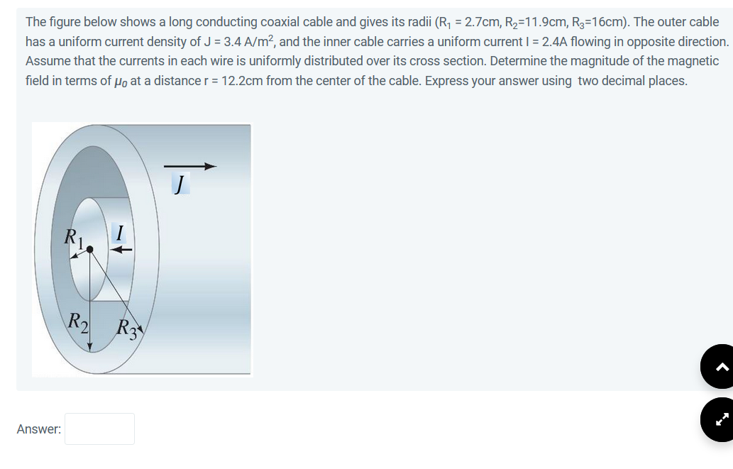 The figure below shows a long conducting coaxial cable and gives its radii (R₁ = 2.7cm, R₂=11.9cm, R3=16cm). The outer cable
has a uniform current density of J = 3.4 A/m², and the inner cable carries a uniform current I = 2.4A flowing in opposite direction.
Assume that the currents in each wire is uniformly distributed over its cross section. Determine the magnitude of the magnetic
field in terms of μ at a distance r = 12.2cm from the center of the cable. Express your answer using two decimal places.
Answer:
R₂ R3
J