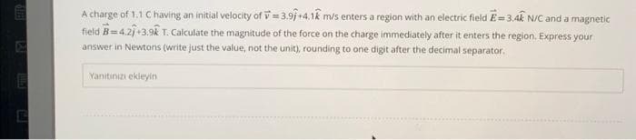 E
A charge of 1.1 C having an initial velocity of 3.91+4.1k m/s enters a region with an electric field E=3.4k N/C and a magnetic
field B=4.27+3.9k T. Calculate the magnitude of the force on the charge immediately after it enters the region. Express your
answer in Newtons (write just the value, not the unit), rounding to one digit after the decimal separator.
Yanitinizi ekleyin.