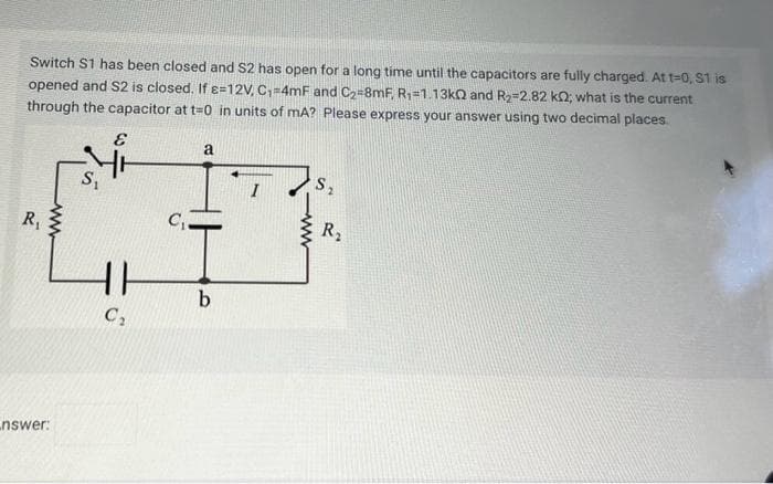 Switch S1 has been closed and S2 has open for a long time until the capacitors are fully charged. At t=0, S1 is
opened and S2 is closed. If e=12V, C₁=4mF and C₂-8mF, R₁=1.13kQ and R₂-2.82 k0; what is the current
through the capacitor at t=0 in units of mA? Please express your answer using two decimal places.
E
R₁
ww
nswer:
S₁
11
C₂
C₁
a
b
I
S₂
R₂