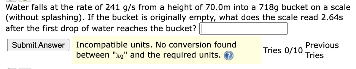 Water falls at the rate of 241 g/s from a height of 70.0m into a 718g bucket on a scale
(without splashing). If the bucket is originally empty, what does the scale read 2.64s
after the first drop of water reaches the bucket? |
Submit Answer Incompatible units. No conversion found
between "kg" and the required units.
Previous
Tries
Tries 0/10.