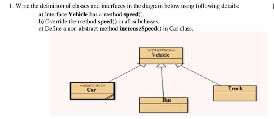 1. Write the definition of classes and interfaces in the diagram below using following details:
a) Interface Vehicle has a method speed().
b) Override the method speed() in all subclasses.
c) Define a non-abstract method increaseSpeed()) in Car class.
«abstract->
Car
«interface->
Vehicle
Bus
Truck