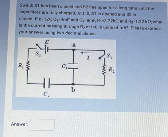 Switch S1 has been closed and S2 has open for a long time until the
capacitors are fully charged. At t=0, S1 is opened and S2 is
closed. If E=12V, C₁=4mF and C₂=8mF, R₁-3.22k0 and R₂-1.22 k0; what
is the current passing through R₂ at t=0 in units of mA? Please express
your answer using two decimal places.
&
R₁
www
Answer:
S₁
HH
C₂
C₁.
a
b
I
S₂
R₂