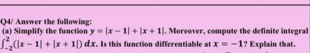 Q4/ Answer the following:
(a) Simplify the function y = |x - 1+ |x+ 1. Moreover, compute the definite integral
L((x-1| + |x + 1|) dx. Is this function differentiable at x = -
-1? Explain that.
