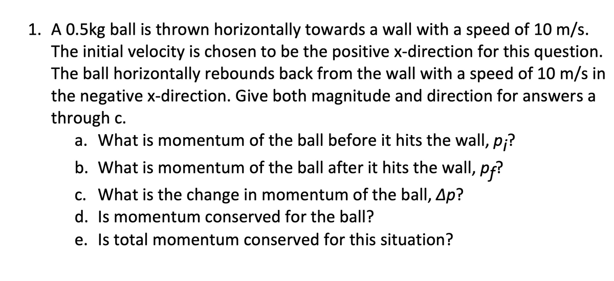 1. A 0.5kg ball is thrown horizontally towards a wall with a speed of 10 m/s.
The initial velocity is chosen to be the positive x-direction for this question.
The ball horizontally rebounds back from the wall with a speed of 10 m/s in
the negative x-direction. Give both magnitude and direction for answers a
through c.
a. What is momentum of the ball before it hits the wall, p;?
b. What is momentum of the ball after it hits the wall, pf?
c. What is the change in momentum of the ball, Ap?
d. Is momentum conserved for the ball?
e. Is total momentum conserved for this situation?
