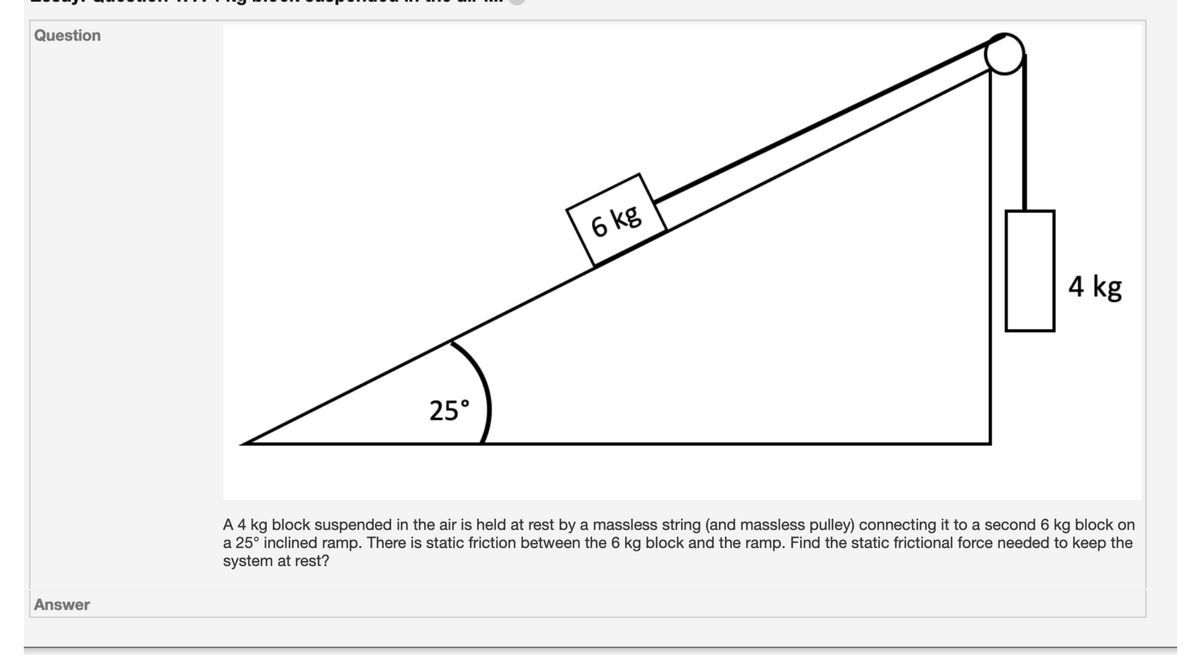 Question
6 kg
4 kg
25°
A 4 kg block suspended in the air is held at rest by a massless string (and massless pulley) connecting it to a second 6 kg block on
a 25° inclined ramp. There is static friction between the 6 kg block and the ramp. Find the static frictional force needed to keep the
system at rest?
Answer
