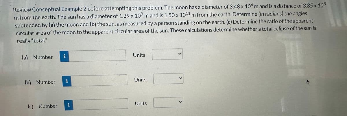 Review Conceptual Example 2 before attempting this problem. The moon has a diameter of 3.48 x 106 m and is a distance of 3.85 x 108
m from the earth. The sun has a diameter of 1.39 x 109 m and is 1.50 x 1011 m from the earth. Determine (in radians) the angles
subtended by (a) the moon and (b) the sun, as measured by a person standing on the earth. (c) Determine the ratio of the apparent
circular area of the moon to the apparent circular area of the sun. These calculations determine whether a total eclipse of the sun is
really "total."
(a) Number
(b) Number
(c) Number
I
i
i
Units
Units
Units