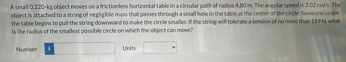 A small 0.220-kg object moves on a frictionless horizontal table in a circular path of radius 4.80 m. The angular speed is 3.02 rad/s. The
object is attached to a string of negligible mass that passes through a small hole in the table at the center of the circle. Someone under
the table begins to pull the string downward to make the circle smaller. If the string will tolerate a tension of no more than 159 N, what
is the radius of the smallest possible circle on which the object can move?
Number
i
Units