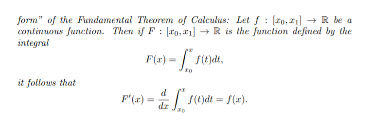 form" of the Fundamental Theorem of Calculus: Let f : [xo,x1] → R be a
continuous function. Then if F : [x0,x1] → R is the function defined by the
integral
F(x) =
it follows that
d
F'(x) =
: f(t)dt = f(x).
dx
