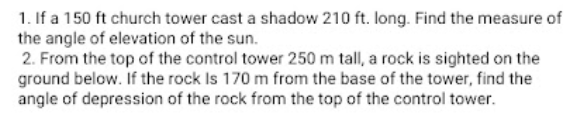 1. If a 150 ft church tower cast a shadow 210 ft. long. Find the measure of
the angle of elevation of the sun.
2. From the top of the control tower 250 m tall, a rock is sighted on the
ground below. If the rock Is 170 m from the base of the tower, find the
angle of depression of the rock from the top of the control tower.
