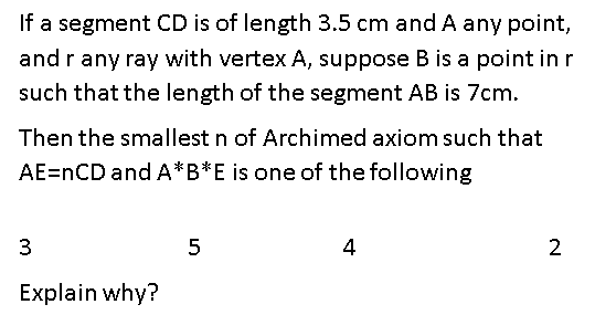 If a segment CD is of length 3.5 cm and A any point,
and rany ray with vertex A, suppose B is a point in r
such that the length of the segment AB is 7cm.
Then the smallest n of Archimed axiom such that
AE=nCD and A*B*E is one of the following
5
4
2
Explain why?
