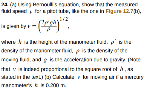 24. (a) Using Bernoulli's equation, show that the measured
fluid speed v for a pitot tube, like the one in Figure 12.7(b),
1/2
2p'gh`
is given by v =
where h is the height of the manometer fluid, p' is the
density of the manometer fluid, p is the density of the
moving fluid, and g is the acceleration due to gravity. (Note
that v is indeed proportional to the square root of h, as
stated in the text.) (b) Calculate v for moving air if a mercury
manometer's h is 0.200 m.
