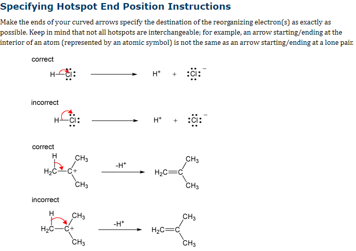 Specifying Hotspot End Position Instructions
Make the ends of your curved arrows specify the destination of the reorganizing electron(s) as exactly as
possible. Keep in mind that not all hotspots are interchangeable; for example, an arrow starting/ending at the
interior of an atom (represented by an atomic symbol) is not the same as an arrow starting/ending at a lone pair.
correct
Hoti:
incorrect
correct
HCI:
H
H₂C C+
incorrect
H
CH3
H₂C-C+
CH3
CH3
CH3
-H*
-H*
H+
H*
H₂C=C
H₂C=
:CI:
CH3
CH3
CH3
CH3