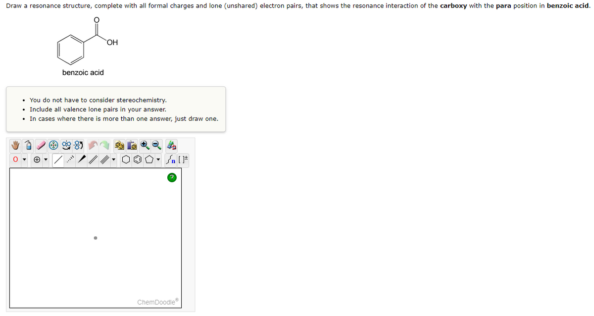 Draw a resonance structure, complete with all formal charges and lone (unshared) electron pairs, that shows the resonance interaction of the carboxy with the para position in benzoic acid.
benzoic acid
O▾
• You do not have to consider stereochemistry.
• Include all valence lone pairs in your answer.
• In cases where there is more than one answer, just draw one.
OH
8
√ [F
ChemDoodleⓇ