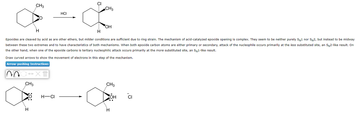 CH3
CH3
HCI
CH3
Epoxides are cleaved by acid as are other ethers, but milder conditions are sufficient due to ring strain. The mechanism of acid-catalyzed epoxide opening is complex. They seem to be neither purely SN1 nor SN2, but instead to be midway
between these two extremes and to have characteristics of both mechanisms. When both epoxide carbon atoms are either primary or secondary, attack of the nucleophile occurs primarily at the less substituted site, an S 2-like result. On
the other hand, when one of the epoxide carbons is tertiary nucleophilic attack occurs primarily at the more substituted site, an S№1-like result.
H-CI
OH
Draw curved arrows to show the movement of electrons in this step of the mechanism.
Arrow-pushing Instructions
AC XT
CH3
H
OH
Ω