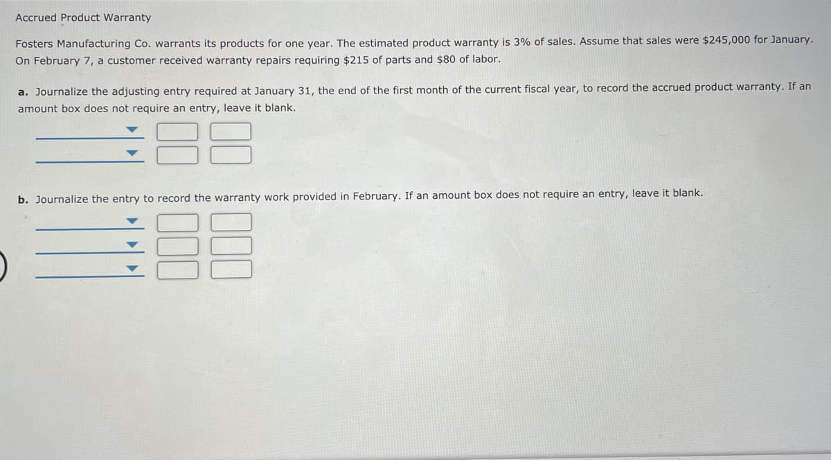 Accrued Product Warranty
Fosters Manufacturing Co. warrants its products for one year. The estimated product warranty is 3% of sales. Assume that sales were $245,000 for January.
On February 7, a customer received warranty repairs requiring $215 of parts and $80 of labor.
a. Journalize the adjusting entry required at January 31, the end of the first month of the current fiscal year, to record the accrued product warranty. If an
amount box does not require an entry, leave it blank.
b. Journalize the entry to record the warranty work provided in February. If an amount box does not require an entry, leave it blank.
