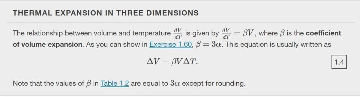 THERMAL EXPANSION IN THREE DIMENSIONS
The relationship between volume and temperature
AP
is given by
dV = BV, where B is the coefficient
dT
of volume expansion. As you can show in Exercise 1.60, B= 3a. This equation is usually written as
%3D
AV = BVAT.
1.4
Note that the values of B in Table 1.2 are equal to 3a except for rounding.
