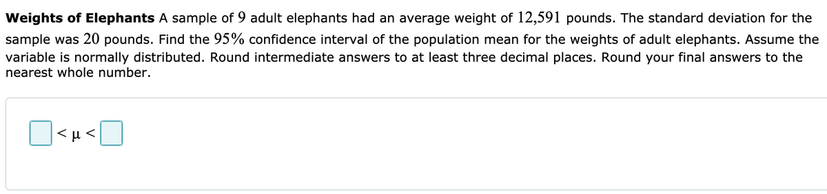 Weights of Elephants A sample of 9 adult elephants had an average weight of 12,591 pounds. The standard deviation for the
sample was 20 pounds. Find the 95% confidence interval of the population mean for the weights of adult elephants. Assume the
variable is normally distributed. Round intermediate answers to at least three decimal places. Round your final answers to the
nearest whole number.
