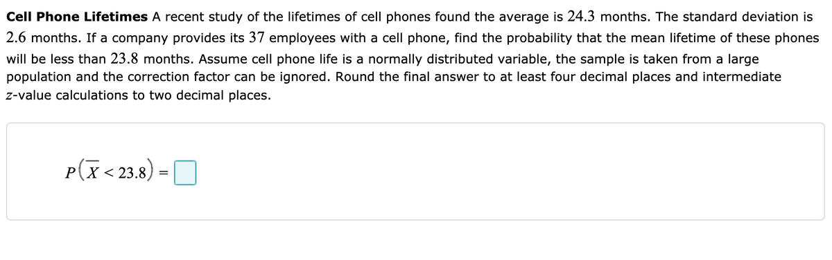 Cell Phone Lifetimes A recent study of the lifetimes of cell phones found the average is 24.3 months. The standard deviation is
2.6 months. If a company provides its 37 employees with a cell phone, find the probability that the mean lifetime of these phones
will be less than 23.8 months. Assume cell phone life is a normally distributed variable, the sample is taken from a large
population and the correction factor can be ignored. Round the final answer to at least four decimal places and intermediate
z-value calculations to two decimal places.
p(x<
PX < 23.8
