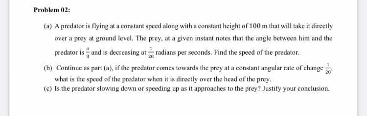 Problem 02:
(a) A predator is flying at a constant speed along with a constant height of 100 m that will take it directly
over a prey at ground level. The prey, at a given instant notes that the angle between him and the
predator is " and is decreasing at radians per seconds. Find the speed of the predator.
(b) Continue as part (a), if the predator comes towards the prey at a constant angular rate of change
20'
what is the speed of the predator when it is directly over the head of the prey.
(c) Is the predator slowing down or speeding up as it approaches to the prey? Justify your conclusion.
