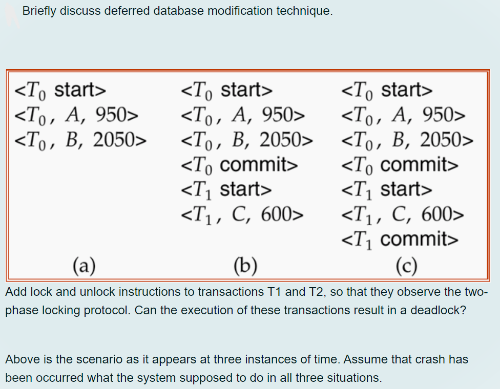 Briefly discuss deferred database modification technique.
<To start>
<То, А, 950>
<То, В, 2050>
<To commit>
<T¡ start>
<Ti, С, 600>
<T¡ commit>
(c)
<To start>
<То, А, 950>
<То, В, 2050>
<To start>
<То, А, 950>
<То, В, 2050>
<To commit>
<T¡ start>
<Ti, С, 600>
(а)
(b)
Add lock and unlock instructions to transactions T1 and T2, so that they observe the two-
phase locking protocol. Can the execution of these transactions result in a deadlock?
Above is the scenario as it appears at three instances of time. Assume that crash has
been occurred what the system supposed to do in all three situations.
