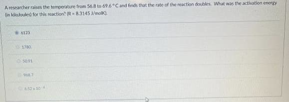 A researcher raises the temperature from 56.8 to 69.6°Cand finds that the rate of the reaction doubles. What was the activation energy
(in kilaloules) for this reaction? (R = 8.3145 J/molK).
6123
1780
050.91
968.7
652 104
