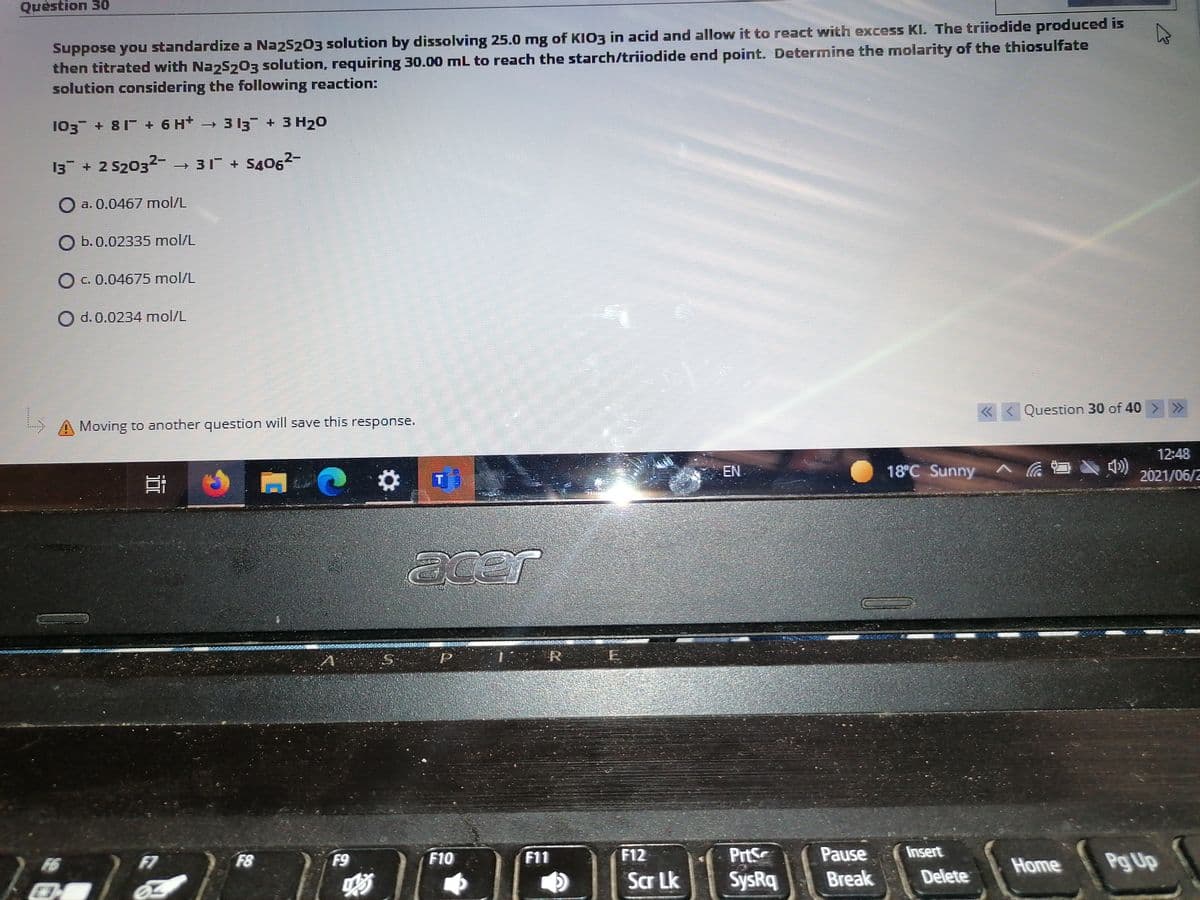 Quèstion 30
Suppose you standardize a Na25203 solution by dissolving 25.0 mg of KIO3 in acid and allow it to react with excess KI. The triiodide produced is
then titrated with Naz5203 solution, requiring 30.00 mL to reach the starch/triiodide end point. Determine the molarity of the thiosulfate
solution considering the following reaction:
103 + 81 + 6 H 3 13 + 3 H20
13 + 2 S2032-→ 31 + S4062-
O a. 0.0467 mol/L
b. 0.02335 mol/L
C. 0.04675 mol/L
O d. 0.0234 mol/L
« <
Question 30 of 40> >
Moving to another question will save this response.
12:48
EN
18°C Sunny
2021/06/2
acer
R
PrtS
Pause
Insert
Pg Up
F7
F8
F9
F10
F11
F12
Home
Scr Lk
SysRq
Break
Delete
