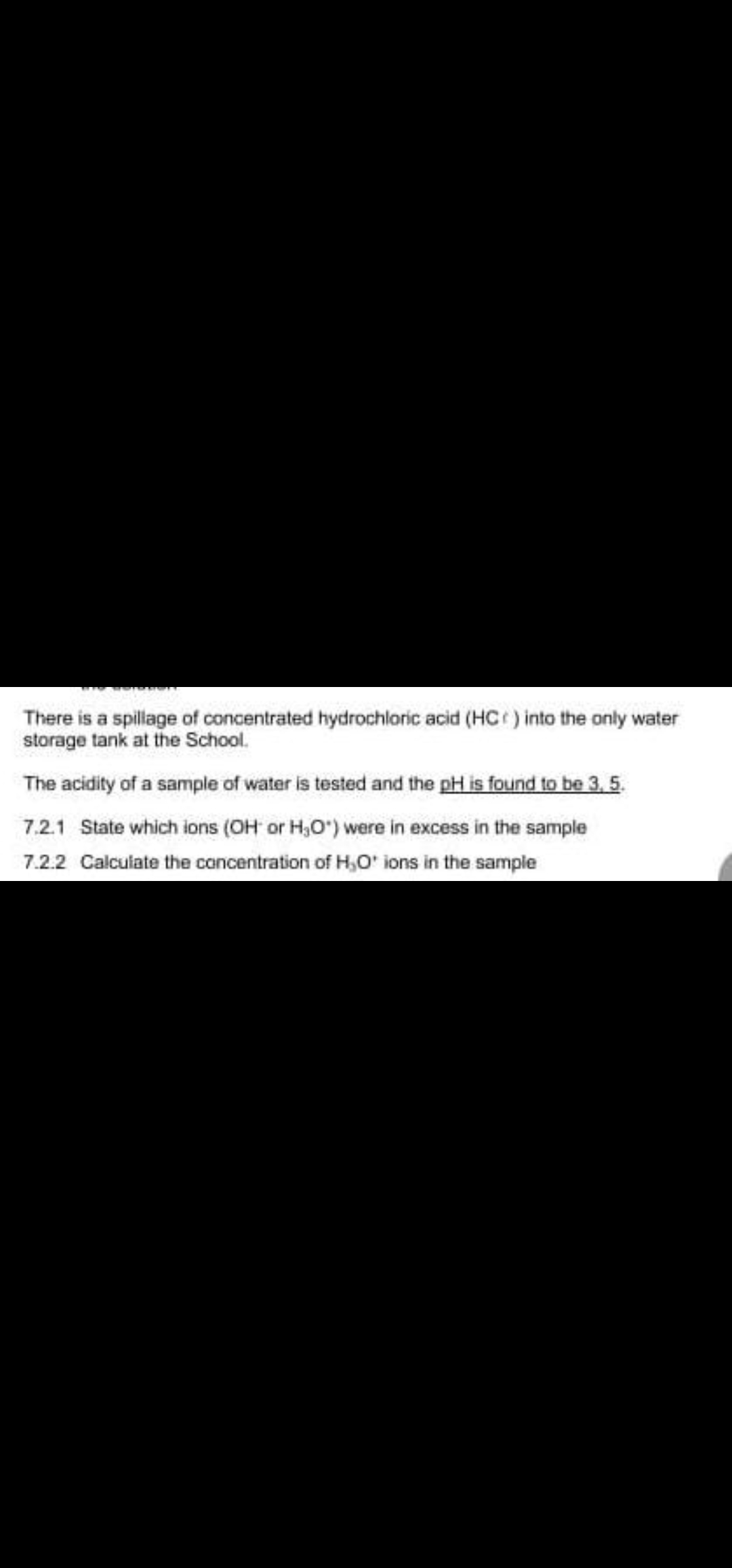 There is a spillage of concentrated hydrochloric acid (HC ) into the only water
storage tank at the School.
The acidity of a sample of water is tested and the pH is found to be 3, 5.
7.2.1 State which ions (OH or H,O") were in excess in the sample
7.2.2 Calculate the concentration of H,O' ions in the sample
