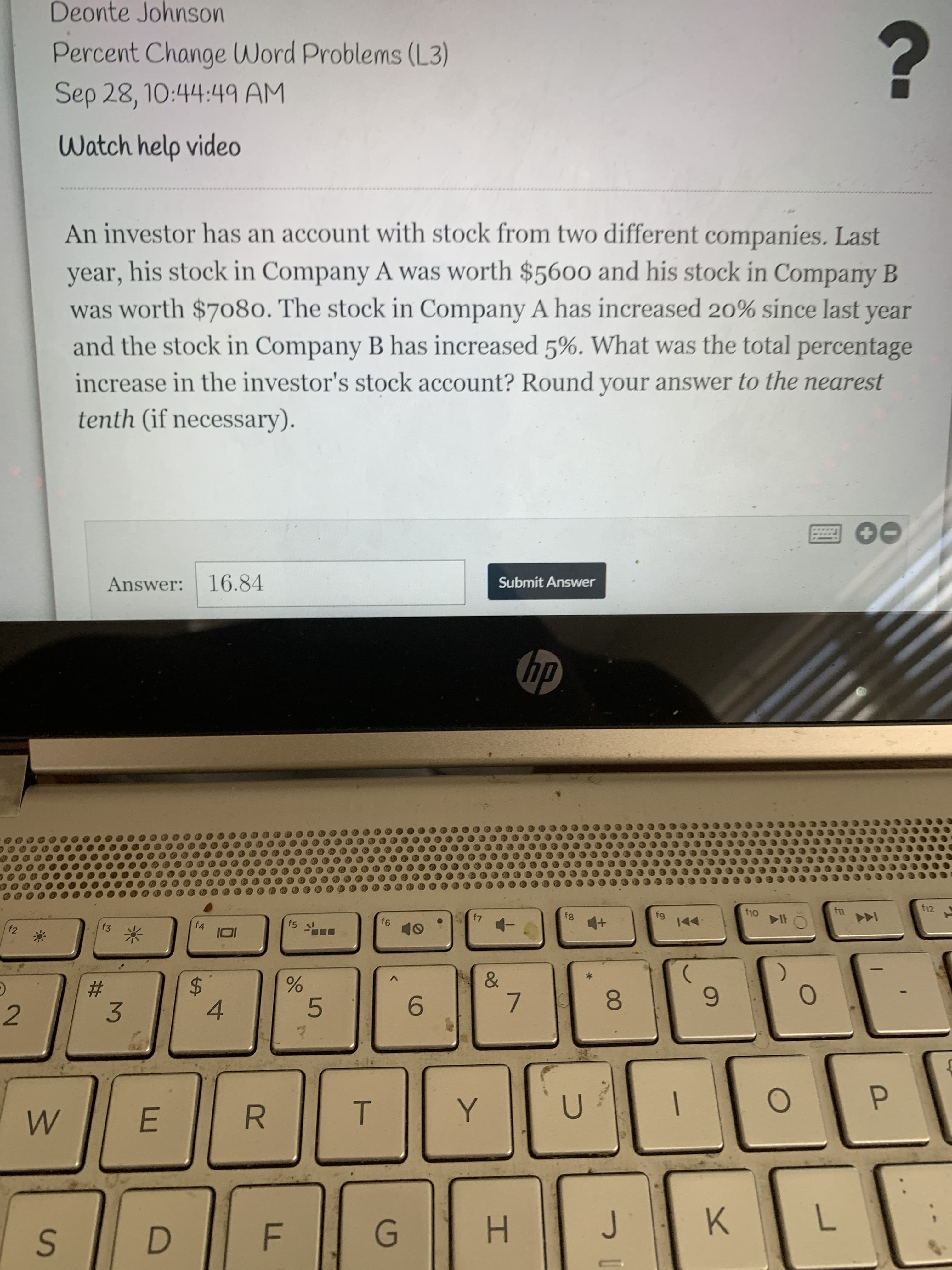 R
%24
Deonte Johnson
Percent Change Word Problems (L3)
Sep 28, 10:44:49 AM
Watch help video
An investor has an account with stock from two different companies. Last
year, his stock in Company A was worth $5600 and his stock in Company B
was worth $7080. The stock in Company A has increased 20% since last year
and the stock in Company B has increased 5%. What was the total percentage
increase in the investor's stock account? Round your answer to the nearest
tenth (if necessary).
Submit Answer
Answer: 16.84
dy
f5
f4
米
&
%23
3.
6.
7.
8.
5.
9.
4.
P.
E.
K.
H.
D.
