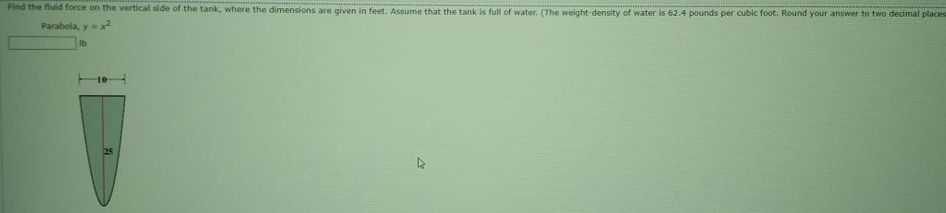 Find the fluid force on the vertical side of the tank, where the dimensions are given in feet. Assume that the tank is full of water. (The weight-density of water is 62.4 pounds per cubic foot. Round your answer to two decimal places
Parabola, y x
lb
