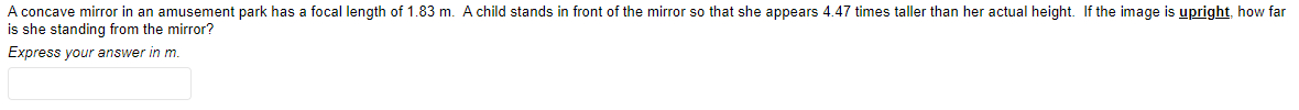 A concave mirror in an amusement park has a focal length of 1.83 m. A child stands in front of the mirror so that she appears 4.47 times taller than her actual height. If the image is upright, how far
is she standing from the mirror?
Express your answer in m.
