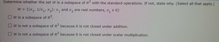 Determine whether the set W is a subspace of R with the standard operations. If not, state why. (Select all that apply.)
W = {(x,, 1/x, X3);x, and x, are real numbers, x, ± 0}
Ow is a subspace of R.
O w is not a subspace of R because it is not closed under addition.
O W is not a subspace of R° because it is not closed under scalar multiplication.
