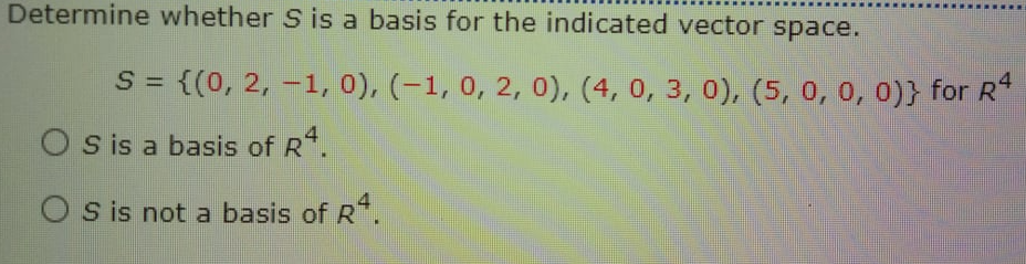 Determine whether S is a basis for the indicated vector space.
S = {(0, 2, -1, 0), (-1, 0, 2, 0), (4, 0, 3, 0), (5, 0, 0, 0)} for R*
O s is a basis of R*.
O s is not a basis of R
FR.
