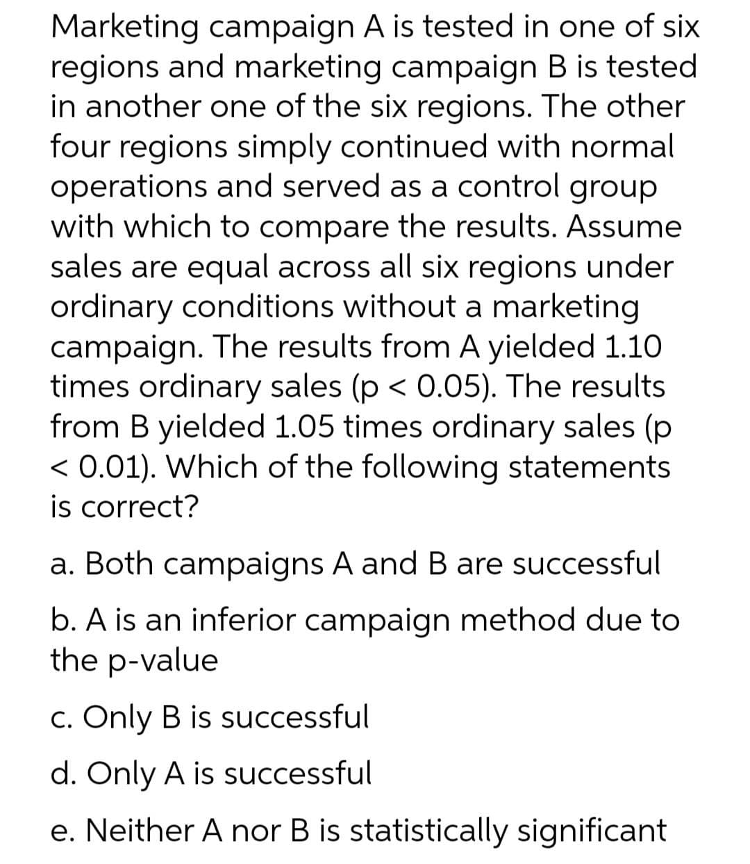 Marketing campaign A is tested in one of six
regions and marketing campaign B is tested
in another one of the six regions. The other
four regions simply continued with normal
operations and served as a control group
with which to compare the results. Assume
sales are equal across all six regions under
ordinary conditions without a marketing
campaign. The results from A yielded 1.10
times ordinary sales (p < 0.05). The results
from B yielded 1.05 times ordinary sales (p
< 0.01). Which of the following statements
is correct?
a. Both campaigns A and B are successful
b. A is an inferior campaign method due to
the p-value
C. Only B is successful
d. Only A is successful
e. Neither A nor B is statistically significant
