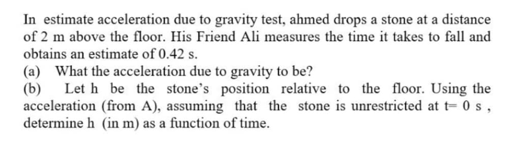 In estimate acceleration due to gravity test, ahmed drops a stone at a distance
of 2 m above the floor. His Friend Ali measures the time it takes to fall and
obtains an estimate of 0.42 s.
(a) What the acceleration due to gravity to be?
(b)
Let h be the stone's position relative to the floor. Using the
acceleration (from A), assuming that the stone is unrestricted at t= 0 s ,
determine h (in m) as a function of time.
