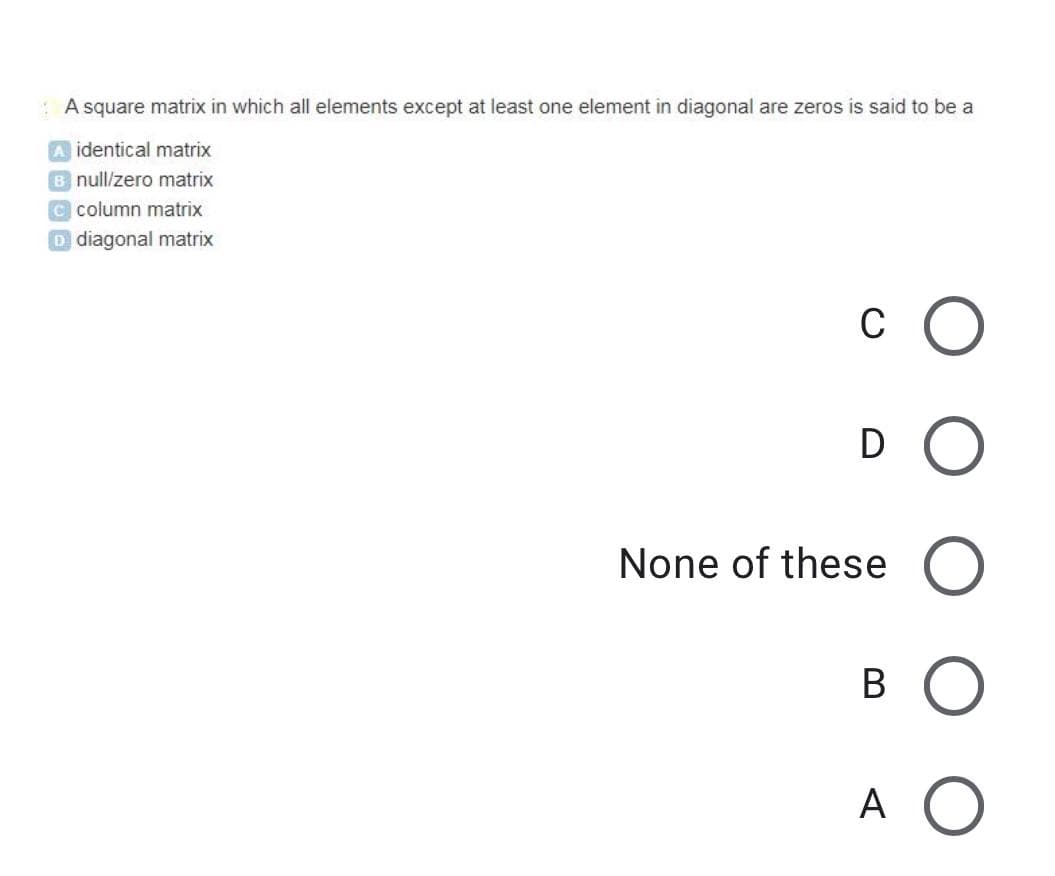 : A square matrix in which all elements except at least one element in diagonal are zeros is said to be a
identical matrix
B null/zero matrix
C column matrix
D diagonal matrix
c O
D O
None of these
A O
