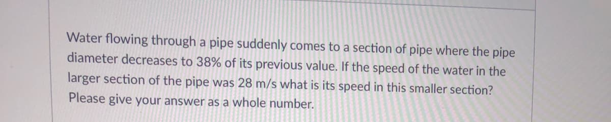 Water flowing through a pipe suddenly comes to a section of pipe where the pipe
diameter decreases to 38% of its previous value. If the speed of the water in the
larger section of the pipe was 28 m/s what is its speed in this smaller section?
Please give your answer as a whole number.
