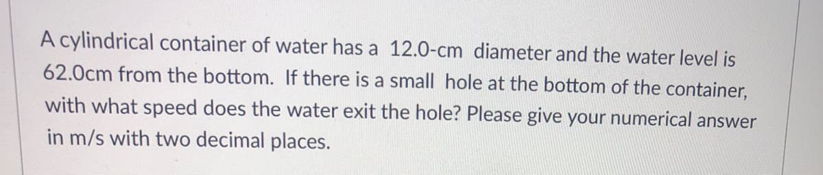 A cylindrical container of water has a 12.0-cm diameter and the water level is
62.0cm from the bottom. If there is a small hole at the bottom of the container,
with what speed does the water exit the hole? Please give your numerical answer
in m/s with two decimal places.
