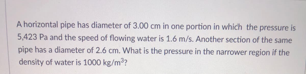A horizontal pipe has diameter of 3.00 cm in one portion in which the pressure is
5,423 Pa and the speed of flowing water is 1.6 m/s. Another section of the same
pipe has a diameter of 2.6 cm. What is the pressure in the narrower region if the
density of water is 1000 kg/m3?
