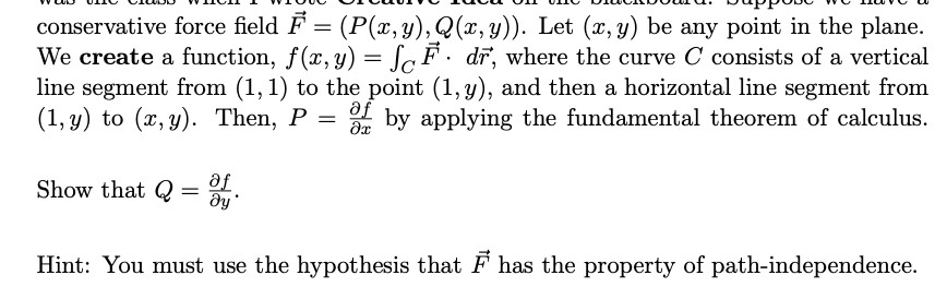 conservative force field F = (P(x, y), Q(x, y)). Let (x, y) be any point in the plane.
We create a function, f(x, y) = F· dr, where the curve C consists of a vertical
line segment from (1, 1) to the point (1, y), and then a horizontal line segment from
(1, y) to (x, y). Then, P of by applying the fundamental theorem of calculus.
af
=
?x
Show that Q= af
მყ
Hint: You must use the hypothesis that ♬ has the property of path-independence.